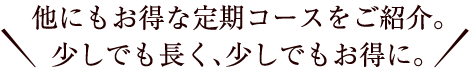 他にもお得な定期コースをご紹介。少しでも長く、少しでもお得に。