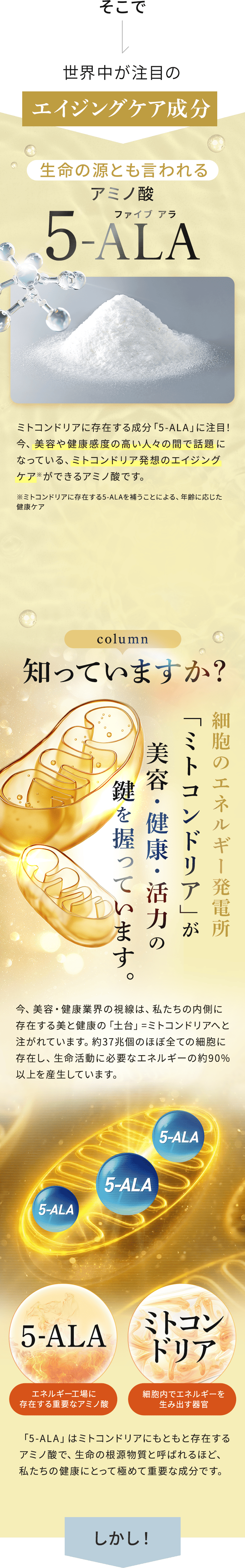 そこで 世界中が注目のエイジングケア成分 生命の源とも言われるアミノ酸 5-ALA（ファイブアラ） ミトコンドリアに存在する成分「5-ALA」に注目!今、美容や健康感度の高い人々の間で話題になっている、ミトコンドリア発想のエイジングケアができるアミノ酸です。 ※ミトコンドリアに存在する5-ALAを補うことによる、年齢に応じた健康ケア column 知っていますか? 細胞のエネルギー発電所「ミトコンドリア」が美容・健康・活力の鍵を握っています。 今、美容・健康業界の視線は、私たちの内側に存在する美と健康の「土台」＝ミトコンドリアへと注がれています。37兆個のほぼ全ての全細胞に存在し、生命活動に必要なエネルギーの90%以上を産生しています。「5-ALA」はミトコンドリアにもともと存在するアミノ酸で、生命の根源物質と呼ばれるほど、私たちの健康にとって極めて重要な成分です。