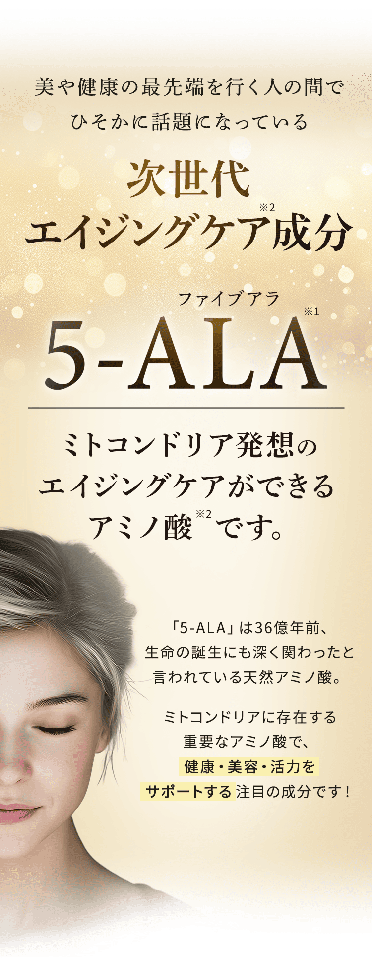 美や健康の最先端を行く人の間でひそかに話題になっている次世代エイジングケア成分5-ALA（ファイブアラ） ミトコンドリア発想のエイジングケアができるアミノ酸です。「5-ALA」は36億年前、生命の誕生にも深く関わったと言われている天然アミノ酸。ミトコンドリアに存在する重要なアミノ酸で、健康・美容・活力をサポートする 注目の成分です!