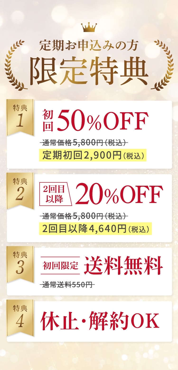 特典 定期お申込みの方限定特典 特典1 初回50%OFF 通常価格5,800円（税込） 定期初回2,900円（税込） 特典2 2回目以降20%OFF 通常価格5,800円（税込） 2回目以降4,640円（税込） 特典3 初回限定 送料無料 通常送料550円 特典4 休止・解約OK