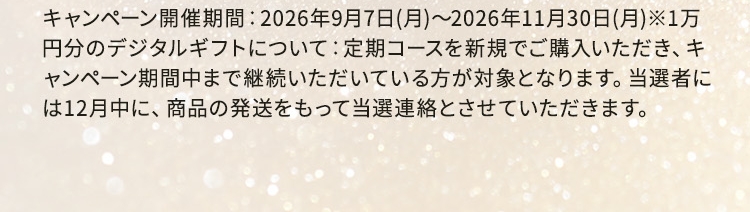 キャンペーン開催期間：2026年9月7日(月)〜2026年11月30日(月)※1万円分のデジタルギフトについて：定期コースを新規でご購入いただき、キャンペーン期間中まで継続いただいている方が対象となります。当選者には12月中に、商品の発送をもって当選連絡とさせていただきます。