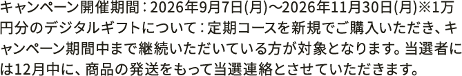 キャンペーン開催期間：2026年9月7日(月)〜2026年11月30日(月)※1万円分のデジタルギフトについて：定期コースを新規でご購入いただき、キャンペーン期間中まで継続いただいている方が対象となります。当選者には12月中に、商品の発送をもって当選連絡とさせていただきます。