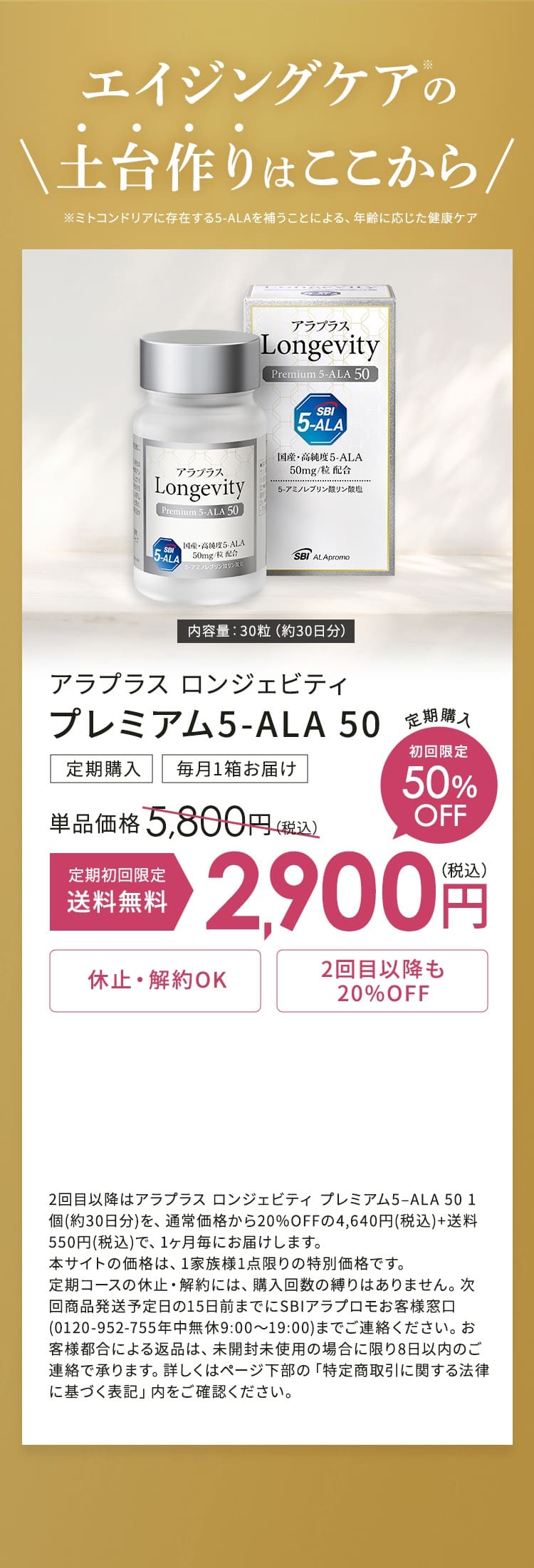 エイジングケアの\土台作りはここから /※ミトコンドリアに存在する5-ALAを補うことによる、 年齢に応じた健康ケア アラプラス ロンジェビティ プレミアム5-ALA 50 定期購入 毎月1箱お届け 通常価格5,800円(税込) 初回限定50%OFF 初回限定送料無料2,900円 休止・解約OK 2回目以降も20% OFF 2回目以降はアラプラス ロンジェビティ プレミアム5-ALA 50 1個 (約30日 分)を、通常価格から20%OFFの4,640円 (税込)+送料550円 (税込) で、1ヶ月 毎にお届けします。 本サイトの価格は、 1家族様1点限りの特別価格です。 定期コースの休止・解約には、 購入回数の縛りはありません。 次回商品発送予定日の15日前までにSBIアラプロモお客様窓口(0120-952-755年中無休 9:00~19:00)までご連絡ください。 お客様都合による返品は、未開封未使用の場合に限り8日以内のご連絡で承ります。 詳しくはページ下部の「特定商取引に関する法律に基づく表記」内をご確認ください。