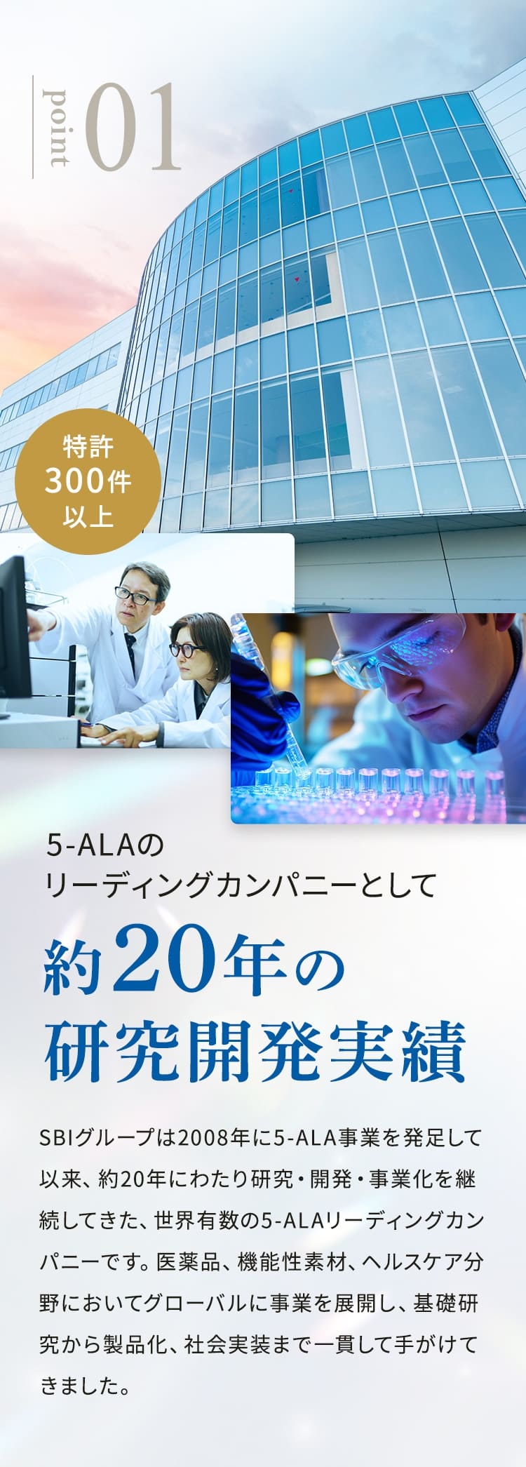 point01 特許300件以上 5-ALAのリーディングカンパニーとして約20年の研究開発実績 SBIは2008年に5-ALA事業を発足して以来、約20年にわたり研究・開発・事業化を継続してきた、世界有数の5-ALAリーディングカンパニーです。医薬品、機能性素材、ヘルスケア分野においてグローバルに事業を展開し、基礎研究から製品化、社会実装まで一貫して手がけてきました。