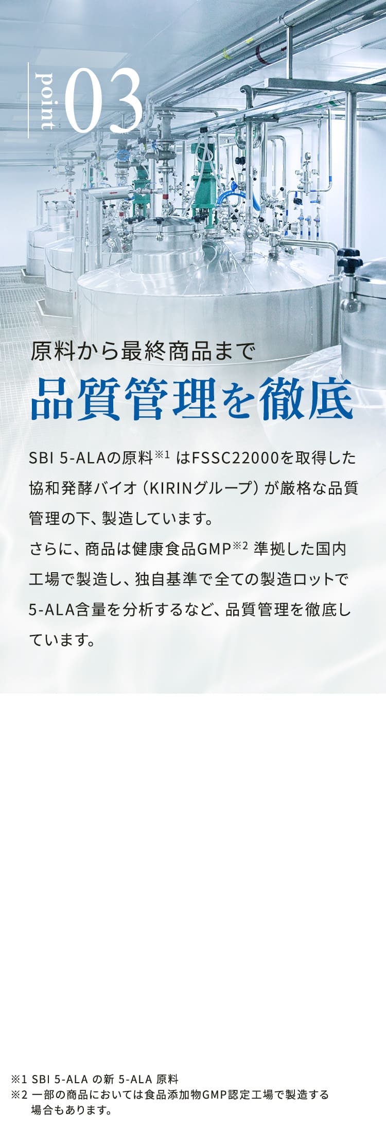 point03 原料から最終商品まで品質管理を徹底 SBI 5-ALAの原料※1は、FSSC22000を取得した協和発酵バイオ（KIRINグループ）が厳格な品質管理の下、製造しています。さらに、商品は健康食品GMP※2に準拠した国内工場で製造し、独自基準で全ての製造ロットで5-ALA含量を分析するなど、品質管理を徹底しています。 ※1 SBI 5-ALAの新5-ALA原料 ※2 一部の商品においては食品添加物GMP認定工場で製造する場合もあります。