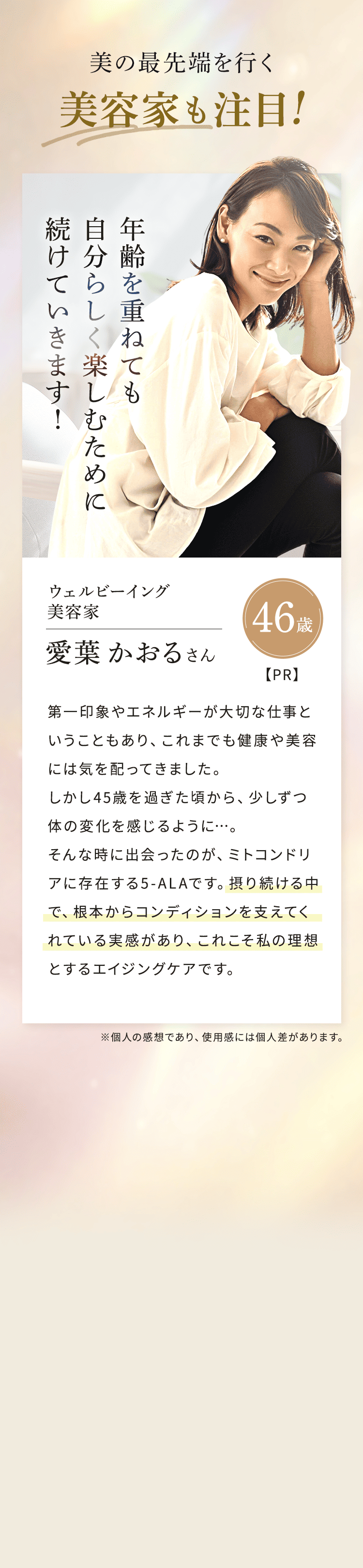 美の最先端を行く美容家も注目!年齢を重ねても自分らしく楽しむために続けていきます!ウェルビーイング 美容家 46歳 愛葉 かおるさん【PR】第一印象やエネルギーが大切な仕事ということもあり、これまでも健康や美容には気を配ってきました。しかし45歳を過ぎた頃から、 少しずつ体の変化を感じるように...。そんな時に出会ったのが、ミトコンドリアに存在する5-ALAです。摂り続ける中で、根本からコンディションを支えてくれている実感があり、これこそ私の理想とするエイジングケアです。 ※個人の感想であり、 使用感には個人差があります。