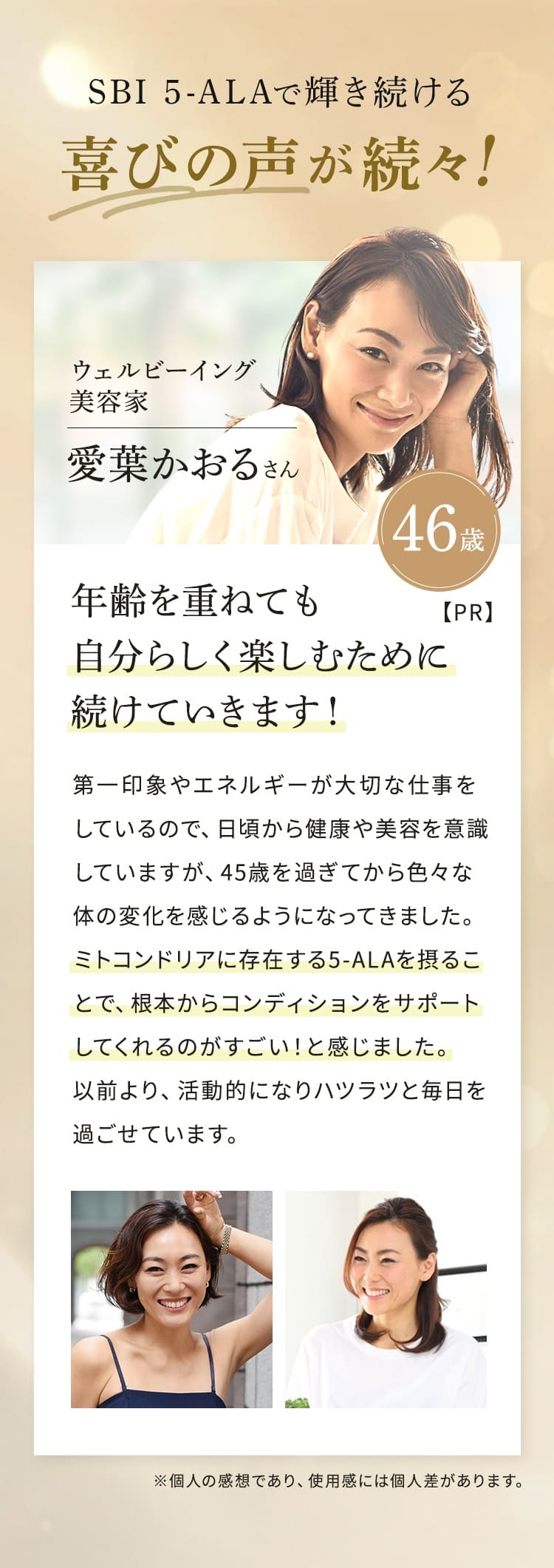 SBI 5-ALAで輝き続ける 喜びの声が続々!ウェルビーイング 美容家 46歳 愛葉 かおるさん【PR】年齢を重ねても自分らしく楽しむために続けていきます!第一印象やエネルギーが大切な仕事をしているので、日頃から健康や美容を意識 していますが、45歳を過ぎてから色々な体の変化を感じるようになってきました。ミトコンドリアに存在する5-ALAを摂ることで、根本からコンディションをサポートしてくれるのがすごい!と感じました。以前より、活動的になりハツラツと毎日を過ごせています。※個人の感想であり、 使用感には個人差があります。