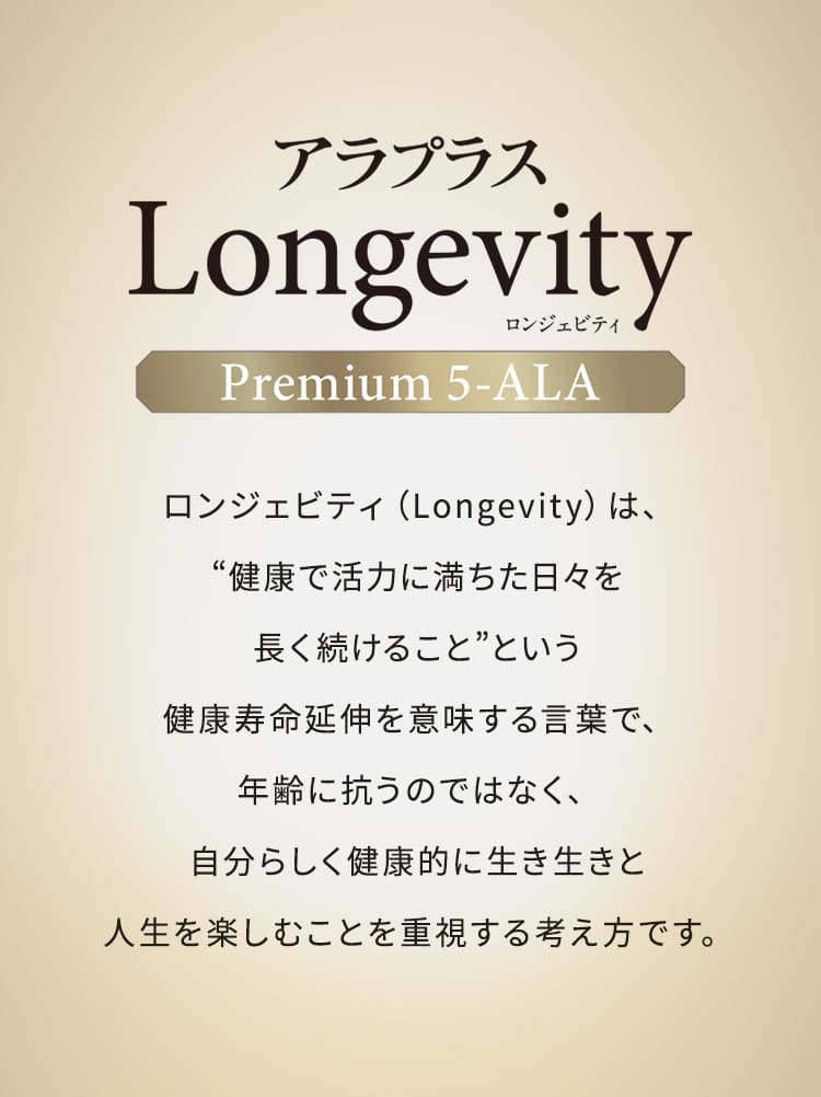 アラプラス Longevity（ロンジェビティ） Premium 5-ALA ロンジェビティ（Longevity）とは、“健康で活力に満ちた日々を長く続けること”という健康寿命延伸を意味する言葉で、年齢に抗うのではなく、自分らしく健康的に生き生きと人生を楽しむことを重視する考え方です。