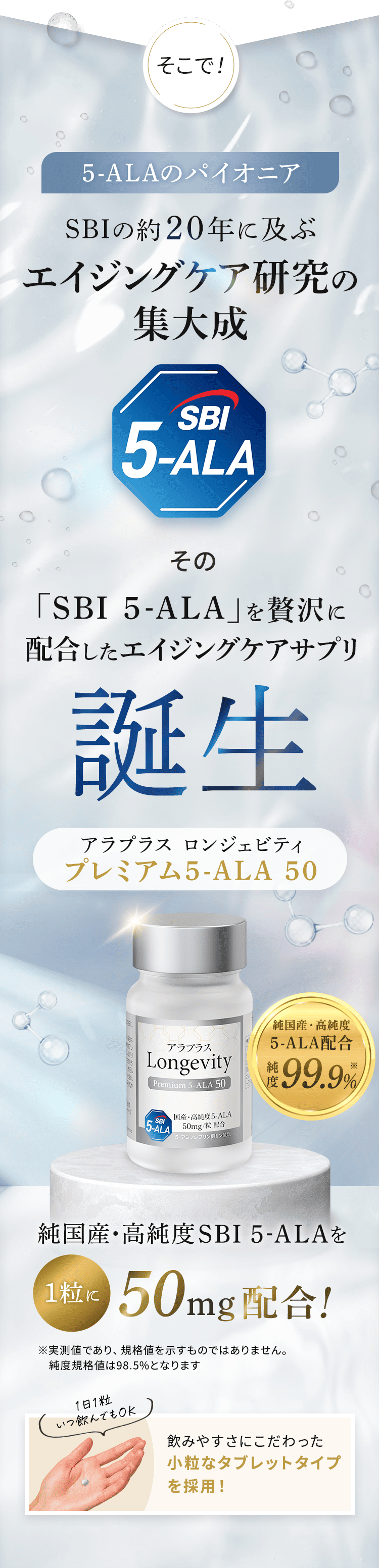 そこで！ 5-ALAのパイオニア SBIの約20年に及ぶエイジングケア研究の集大成 SBI 5-ALA その「SBI 5-ALA」を贅沢に配合したエイジングケアサプリ誕生 アラプラス ロンジェビティ プレミアム5-ALA 50 純国産・高純度 アラプラス 5-ALA配合 純度99.9% 純国産・高純度SBI 5-ALAを1粒に50mg配合！ ※実測の代表例であり、規格値を示すものではありません。純度規格値は98.5%となります 1日1粒 いつ飲んでもOK 飲みやすさにこだわった小粒なタブレットタイプを採用！