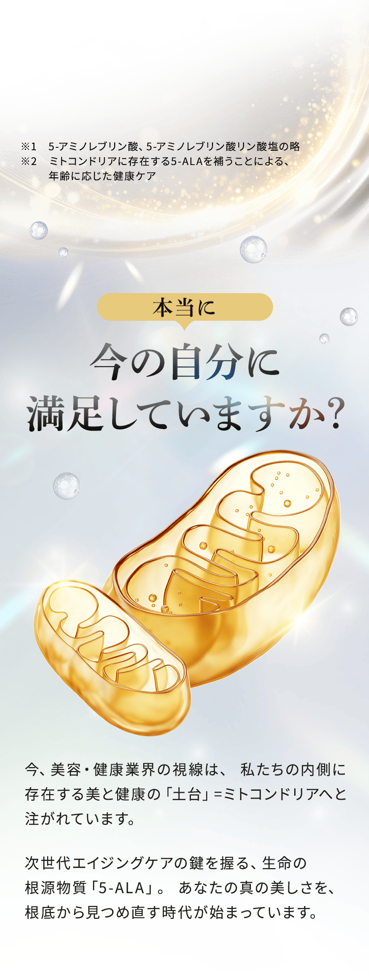 ※1 5-アミノレブリン酸、5-アミノレブリン酸リン酸塩の略 ※2 ミトコンドリアに存在する5-ALAを補うことによる、年齢に応じた健康ケア本当に今の自分に満足していますか? 今、美容・健康業界の視線は、私たちの内側に存在する美と健康の「土台」=ミトコンドリアへと注がれています。次世代エイジングケアの鍵を握る、生命の根源物質「5-ALA」。あなたの真の美しさを、根底から見つめ直す時代が始まっています。
