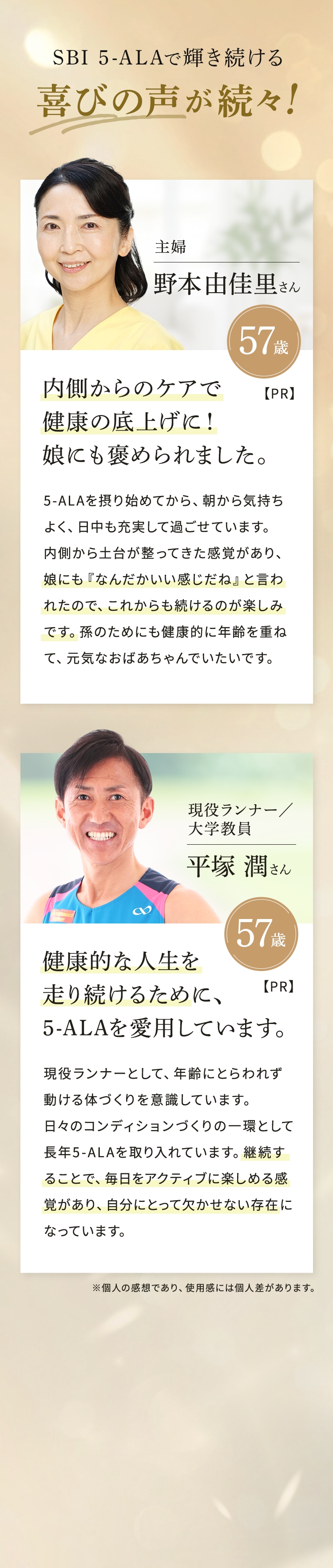 SBI 5-ALAで輝き続ける喜びの声が続々！【PR】主婦 野本由佳里さん 57歳 内側からのケアで健康の底上げに！ 娘にも褒められました。 5-ALAを摂り始めてから、朝から気持ちよく、日中も充実して過ごせています。内側から土台が整ってきた感覚があり、娘にも「なんだかいい感じだね」と言われたので、これからも続けるのが楽しみです。孫のためにも健康的に年齢を重ねて、元気なおばあちゃんでいたいです。 【PR】 現役ランナー／大学教員 平塚潤さん 57歳 健康的な人生を走り続けるために、5-ALAを愛用しています。 現役ランナーとして、年齢にとらわれず動ける体づくりを意識しています。日々のコンディションづくりの一環として長年5-ALAを取り入れています。継続することで、毎日をアクティブに楽しめる感覚があり、自分にとって欠かせない存在になっています。※個人の感想であり、使用感には個人差があります。