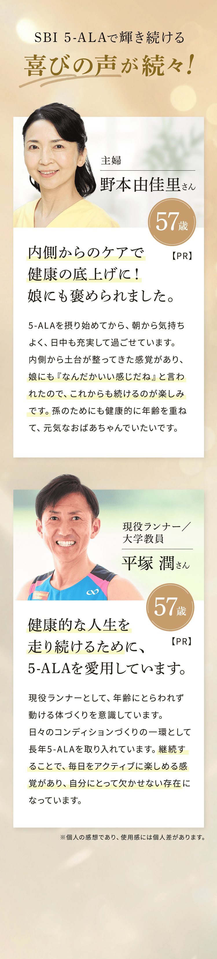 SBI 5-ALAで輝き続ける喜びの声が続々！【PR】主婦 野本由佳里さん 57歳 内側からのケアで健康の底上げに！ 娘にも褒められました。 5-ALAを摂り始めてから、朝から気持ちよく、日中も充実して過ごせています。内側から土台が整ってきた感覚があり、娘にも「なんだかいい感じだね」と言われたので、これからも続けるのが楽しみです。孫のためにも健康的に年齢を重ねて、元気なおばあちゃんでいたいです。 【PR】 現役ランナー／大学教員 平塚潤さん 57歳 健康的な人生を走り続けるために、5-ALAを愛用しています。 現役ランナーとして、年齢にとらわれず動ける体づくりを意識しています。日々のコンディションづくりの一環として長年5-ALAを取り入れています。継続することで、毎日をアクティブに楽しめる感覚があり、自分にとって欠かせない存在になっています。※個人の感想であり、使用感には個人差があります。